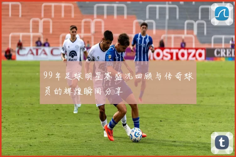 99年足球明星赛盛况回顾与传奇球员的辉煌瞬间分享
