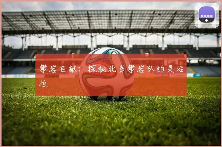 攀岩巨献：探秘北京攀岩队的灵活性