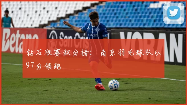 钻石联赛积分榜：南京羽毛球队以97分领跑