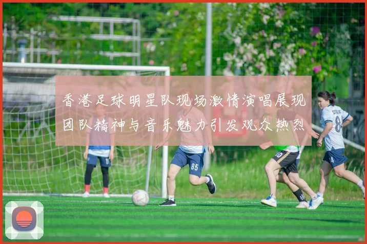香港足球明星队现场激情演唱展现团队精神与音乐魅力引发观众热烈反响