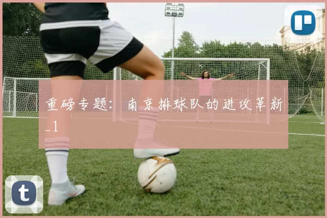 重磅专题：南京排球队的进攻革新_1