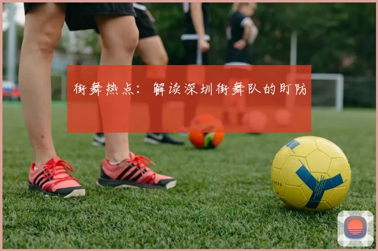 街舞热点：解读深圳街舞队的盯防