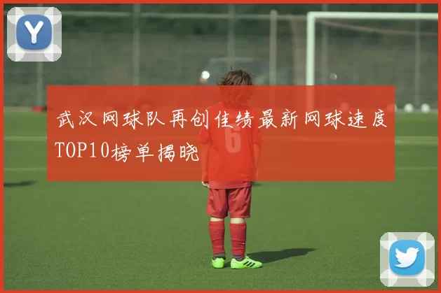 武汉网球队再创佳绩最新网球速度TOP10榜单揭晓