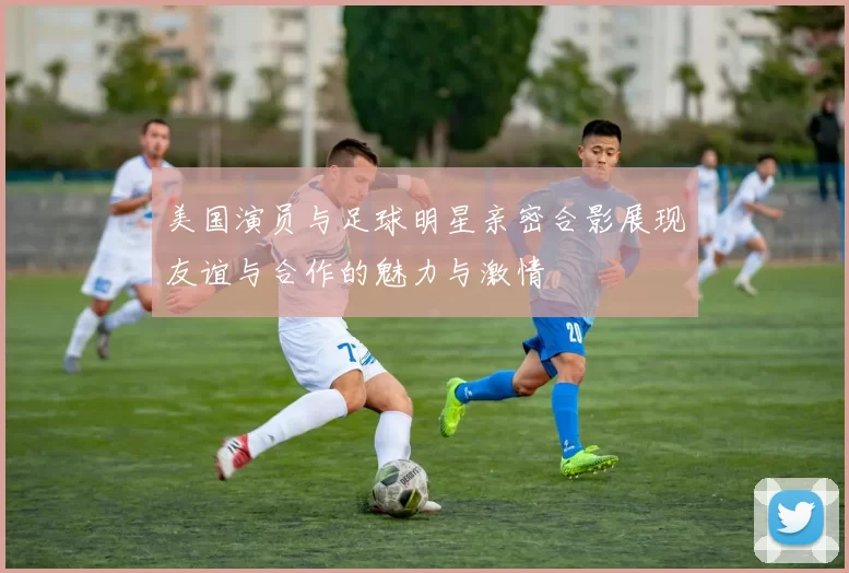 美国演员与足球明星亲密合影展现友谊与合作的魅力与激情