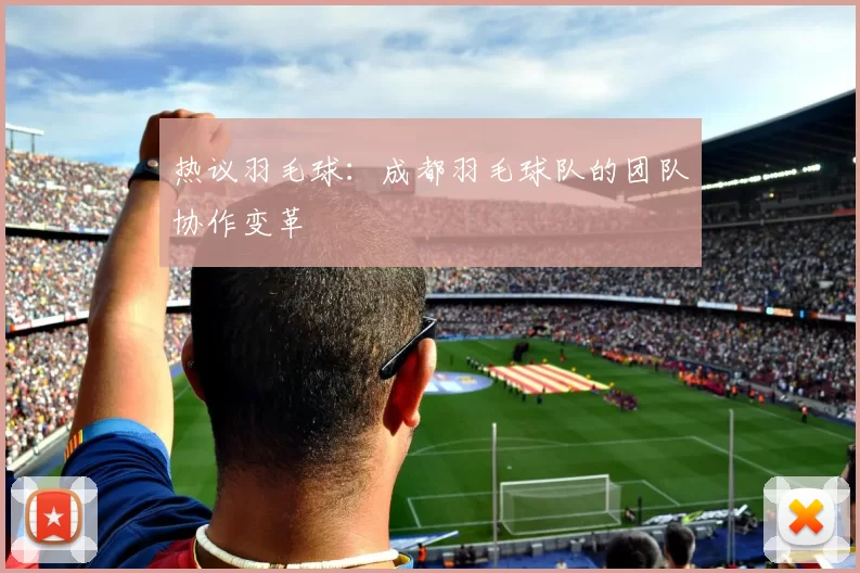 热议羽毛球：成都羽毛球队的团队协作变革