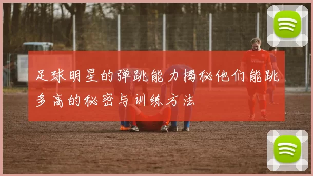 足球明星的弹跳能力揭秘他们能跳多高的秘密与训练方法