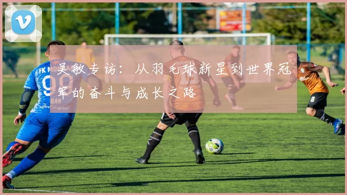 吴敏专访：从羽毛球新星到世界冠军的奋斗与成长之路